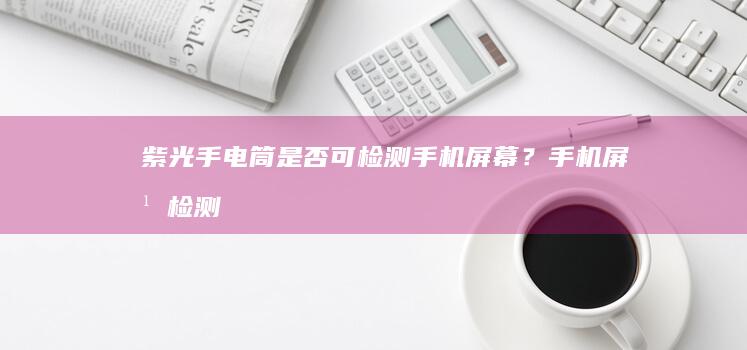 紫光手电筒是否可检测手机屏幕？手机屏幕检测「紫光手电筒是否可检测手机屏幕？」